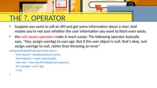 THE ?. OPERATOR
• Suppose you want to call an API and get some information about a User. And
maybe you’re not sure whether the user information you want to fetch even exists.
• the null-aware operators make it much easier. The following operator basically
says, “Hey, assign userAge to user.age. But if the user object is null, that’s okay. Just
assign userAge to null, rather than throwing an error”
void getUserAge(String username) async {
final request = UserRequest(username);
final response = await request.get();
User user = new User.fromResponse(response);
this.userAge = user?.age;
// etc.
}
 