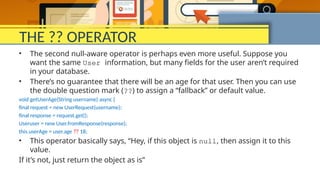 THE ?? OPERATOR
• The second null-aware operator is perhaps even more useful. Suppose you
want the same User information, but many fields for the user aren’t required
in your database.
• There’s no guarantee that there will be an age for that user. Then you can use
the double question mark (??) to assign a “fallback” or default value.
void getUserAge(String username) async {
final request = new UserRequest(username);
final response = request.get();
Useruser = new User.fromResponse(response);
this.userAge = user.age ?? 18;
• This operator basically says, “Hey, if this object is null, then assign it to this
value.
If it’s not, just return the object as is”
 