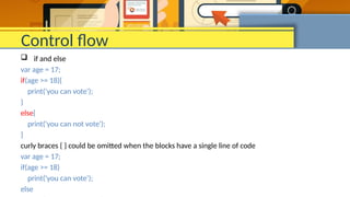 Control flow
 if and else
var age = 17;
if(age >= 18){
print('you can vote');
}
else{
print('you can not vote');
}
curly braces { } could be omitted when the blocks have a single line of code
var age = 17;
if(age >= 18)
print('you can vote');
else
 