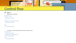 Control flow
 else if
• Supports else if as expected
var income = 75;
if (income <= 50){
print('tax rate is 10%');
}
else if(income >50 && income <80){
print('tax rate is 20%');
}
else{
print('tax rate is 30%');
}
• curly braces { } could be omitted when the blocks have a single line of code
if (income <= 50)
print('tax rate is 10%');
else if(income >50 && income <80)
print('tax rate is 20%');
else
print('tax rate is 30%');
 