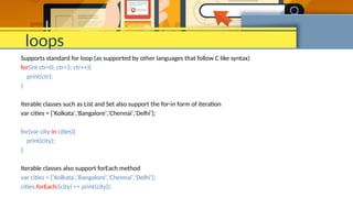 loops
Supports standard for loop (as supported by other languages that follow C like syntax)
for(int ctr=0; ctr<5; ctr++){
print(ctr);
}
Iterable classes such as List and Set also support the for-in form of iteration
var cities = ['Kolkata','Bangalore','Chennai','Delhi'];
for(var city in cities){
print(city);
}
Iterable classes also support forEach method
var cities = ['Kolkata','Bangalore','Chennai','Delhi'];
cities.forEach((city) => print(city));
 
