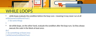 WHILE LOOPS
• while loops evaluate the condition before the loop runs—meaning it may never run at all
while(someConditionIsTrue) {
// do some things
}
• do-while loops, on the other hand, evaluate the condition after the loop runs. So they always
execute the code in the block at least once:
do {
// do somethings at least once
} while(someConditionIsTrue);
 