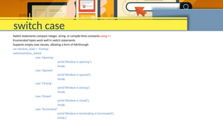 switch case
Switch statements compare integer, string, or compile-time constants using ==
Enumerated types work well in switch statements
Supports empty case clauses, allowing a form of fall-through
var window_state = 'Closing';
switch(window_state){
case 'Opening':
print('Window is opening');
break;
case 'Opened':
print('Window is opened');
break;
case 'Closing':
print('Window is closing');
break;
case 'Closed':
print('Window is closed');
break;
case 'Terminated':
print('Window is terminating or terminated');
break;}
 