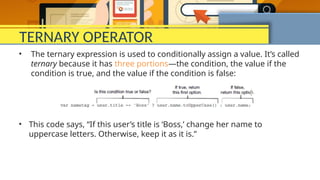 TERNARY OPERATOR
• The ternary expression is used to conditionally assign a value. It’s called
ternary because it has three portions—the condition, the value if the
condition is true, and the value if the condition is false:
• This code says, “If this user’s title is ‘Boss,’ change her name to
uppercase letters. Otherwise, keep it as it is.”
 