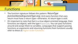 Functions
• The function signature follows this pattern: ReturnType
functionName(ArgumentType arg). And every function that uses
return must have a return type—otherwise, its return type is void.
• It’s important to note that Dart is a true object-oriented language. Even
functions are objects, with the type Function. You can pass functions
around and assign them to variables. Languages that support passing
functions as arguments and returning functions from functions usually
refer to these as higher-order functions.
 