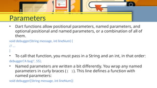 Parameters
• Dart functions allow positional parameters, named parameters, and
optional positional and named parameters, or a combination of all of
them.
void debugger(String message, int lineNum) {
// ...
}
• To call that function, you must pass in a String and an int, in that order:
debugger('A bug!', 55);
• Named parameters are written a bit differently. You wrap any named
parameters in curly braces ({ }). This line defines a function with
named parameters:
void debugger({String message, int lineNum})
 