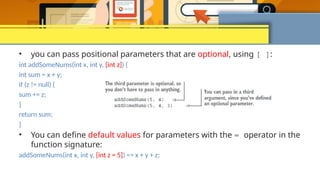• you can pass positional parameters that are optional, using [ ]:
int addSomeNums(int x, int y, [int z]) {
int sum = x + y;
if (z != null) {
sum += z;
}
return sum;
}
• You can define default values for parameters with the = operator in the
function signature:
addSomeNums(int x, int y, [int z = 5]) => x + y + z;
 