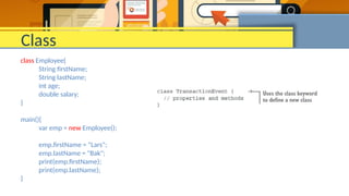 Class
class Employee{
String firstName;
String lastName;
int age;
double salary;
}
main(){
var emp = new Employee();
emp.firstName = "Lars";
emp.lastName = "Bak";
print(emp.firstName);
print(emp.lastName);
}
 
