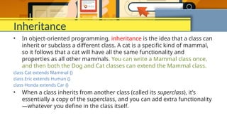 Inheritance
• In object-oriented programming, inheritance is the idea that a class can
inherit or subclass a different class. A cat is a specific kind of mammal,
so it follows that a cat will have all the same functionality and
properties as all other mammals. You can write a Mammal class once,
and then both the Dog and Cat classes can extend the Mammal class.
class Cat extends Mammal {}
class Eric extends Human {}
class Honda extends Car {}
• When a class inherits from another class (called its superclass), it’s
essentially a copy of the superclass, and you can add extra functionality
—whatever you define in the class itself.
 