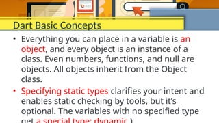 Dart Basic Concepts
• Everything you can place in a variable is an
object, and every object is an instance of a
class. Even numbers, functions, and null are
objects. All objects inherit from the Object
class.
• Specifying static types clarifies your intent and
enables static checking by tools, but it’s
optional. The variables with no specified type
 