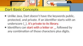 Dart Basic Concepts
● Unlike Java, Dart doesn’t have the keywords public,
protected, and private. If an identifier starts with an
underscore (_), it’s private to its library.
● Identifiers can start with a letter or _, followed by
any combination of those characters plus digits.
 