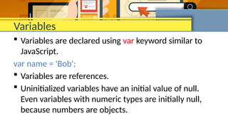 Variables
 Variables are declared using var keyword similar to
JavaScript.
var name = 'Bob';
 Variables are references.
 Uninitialized variables have an initial value of null.
Even variables with numeric types are initially null,
because numbers are objects.
 