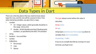 Data Types in Dart
There are a few key places that you need to know about
types for now, and the rest will be covered in time. First,
when declaring variables, you give them a type:
• number
 int - Integer values, which generally should be in
the range -253 to 253
 double - 64-bit (double-precision) floating-point
numbers, as specified by the IEEE 754 standard
• string
• boolean – true and false
• symbol
• Collections
 list (arrays)
 map
 Queue
The type always comes before the value it
describes.
String name;
int age;
Using types prevents you from assigning values to
variables that aren’t compatible:
int greeting = 'hello';
If you try to compile that file by running it in your
terminal, you’ll get error:
 