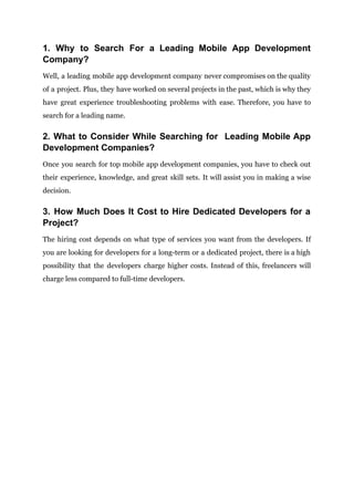 1. Why to Search For a Leading Mobile App Development
Company?
Well, a leading mobile app development company never compromises on the quality
of a project. Plus, they have worked on several projects in the past, which is why they
have great experience troubleshooting problems with ease. Therefore, you have to
search for a leading name.
2. What to Consider While Searching for Leading Mobile App
Development Companies?
Once you search for top mobile app development companies, you have to check out
their experience, knowledge, and great skill sets. It will assist you in making a wise
decision.
3. How Much Does It Cost to Hire Dedicated Developers for a
Project?
The hiring cost depends on what type of services you want from the developers. If
you are looking for developers for a long-term or a dedicated project, there is a high
possibility that the developers charge higher costs. Instead of this, freelancers will
charge less compared to full-time developers.
 