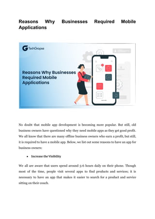 Reasons Why Businesses Required Mobile
Applications
No doubt that mobile app development is becoming more popular. But still, old
business owners have questioned why they need mobile apps as they get good profit.
We all know that there are many offline business owners who earn a profit, but still,
it is required to have a mobile app. Below, we list out some reasons to have an app for
business owners:
● Increase the Visibility
We all are aware that users spend around 5-6 hours daily on their phone. Though
most of the time, people visit several apps to find products and services; it is
necessary to have an app that makes it easier to search for a product and service
sitting on their couch.
 