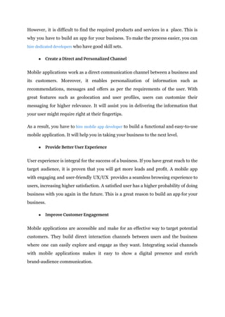 However, it is difficult to find the required products and services in a place. This is
why you have to build an app for your business. To make the process easier, you can
hire dedicated developers who have good skill sets.
● Create a Direct and Personalized Channel
Mobile applications work as a direct communication channel between a business and
its customers. Moreover, it enables personalization of information such as
recommendations, messages and offers as per the requirements of the user. With
great features such as geolocation and user profiles, users can customize their
messaging for higher relevance. It will assist you in delivering the information that
your user might require right at their fingertips.
As a result, you have to hire mobile app developer to build a functional and easy-to-use
mobile application. It will help you in taking your business to the next level.
● Provide Better User Experience
User experience is integral for the success of a business. If you have great reach to the
target audience, it is proven that you will get more leads and profit. A mobile app
with engaging and user-friendly UX/UX provides a seamless browsing experience to
users, increasing higher satisfaction. A satisfied user has a higher probability of doing
business with you again in the future. This is a great reason to build an app for your
business.
● Improve Customer Engagement
Mobile applications are accessible and make for an effective way to target potential
customers. They build direct interaction channels between users and the business
where one can easily explore and engage as they want. Integrating social channels
with mobile applications makes it easy to show a digital presence and enrich
brand-audience communication.
 