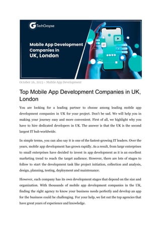 October 26, 2023 - Mobile App Development
Top Mobile App Development Companies in UK,
London
You are looking for a leading partner to choose among leading mobile app
development companies in UK for your project. Don’t be sad. We will help you in
making your journey easy and more convenient. First of all, we highlight why you
have to hire dedicated developers in UK. The answer is that the UK is the second
largest IT hub worldwide.
In simple terms, you can also say it is one of the fastest-growing IT leaders. Over the
years, mobile app development has grown rapidly. As a result, from large enterprises
to small enterprises have decided to invest in app development as it is an excellent
marketing trend to reach the target audience. However, there are lots of stages to
follow to start the development task like project initiation, collection and analysis,
design, planning, testing, deployment and maintenance.
However, each company has its own development stages that depend on the size and
organization. With thousands of mobile app development companies in the UK,
finding the right agency to know your business needs perfectly and develop an app
for the business could be challenging. For your help, we list out the top agencies that
have great years of experience and knowledge.
 