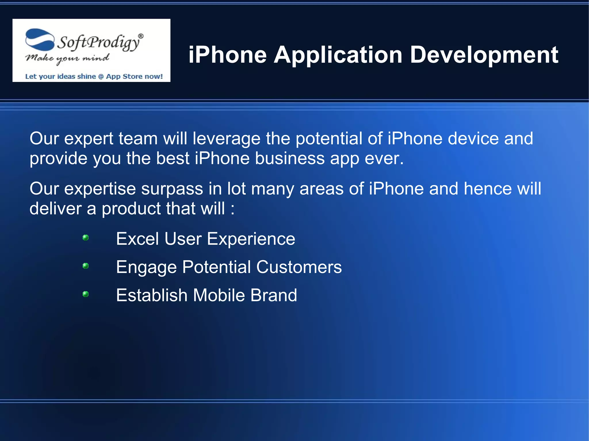 iPhone Application Development


Our expert team will leverage the potential of iPhone device and
provide you the best iPhone business app ever.
Our expertise surpass in lot many areas of iPhone and hence will
deliver a product that will :
          Excel User Experience
          Engage Potential Customers
          Establish Mobile Brand
 