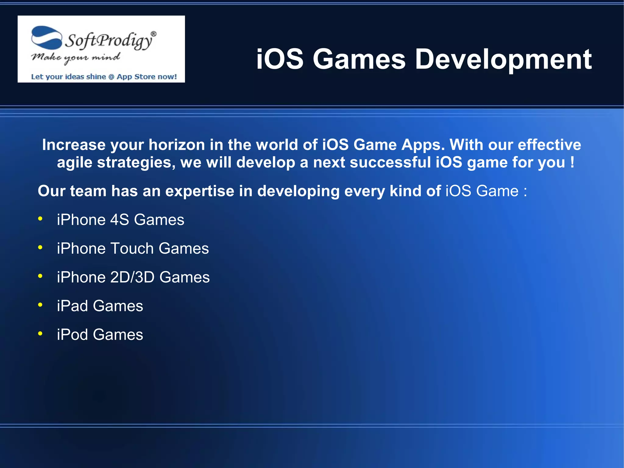 iOS Games Development

Increase your horizon in the world of iOS Game Apps. With our effective
  agile strategies, we will develop a next successful iOS game for you !
Our team has an expertise in developing every kind of iOS Game :

    iPhone 4S Games

    iPhone Touch Games

    iPhone 2D/3D Games

    iPad Games

    iPod Games
 