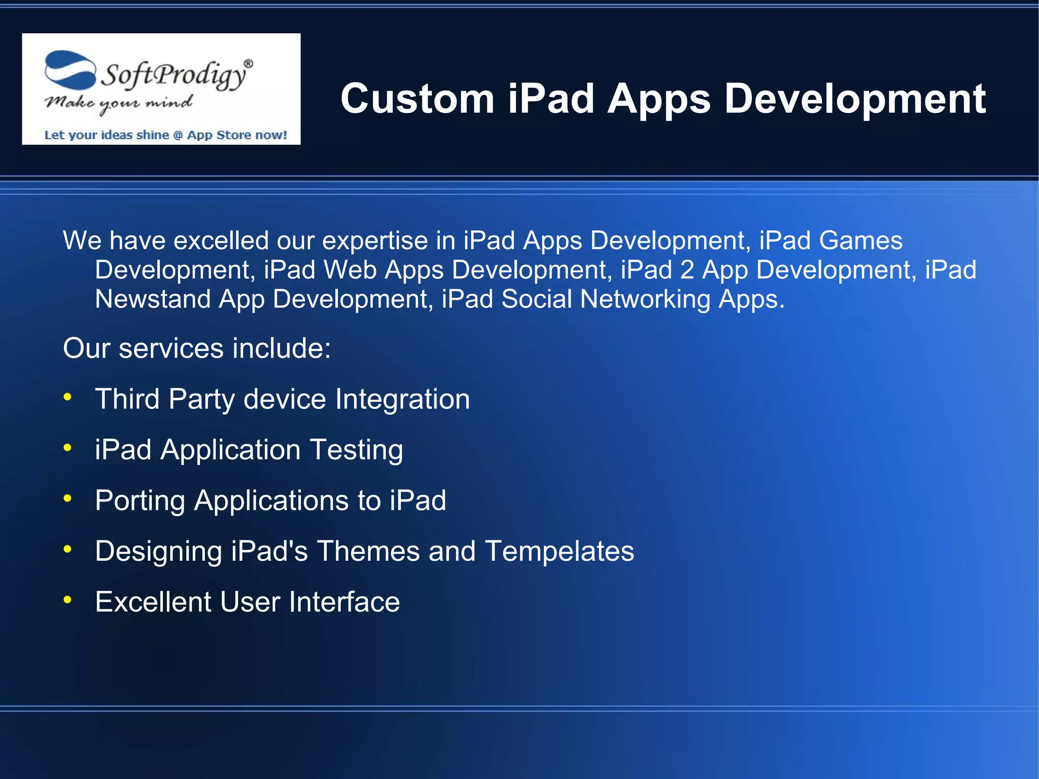 Custom iPad Apps Development


We have excelled our expertise in iPad Apps Development, iPad Games
 Development, iPad Web Apps Development, iPad 2 App Development, iPad
 Newstand App Development, iPad Social Networking Apps.
Our services include:

    Third Party device Integration

    iPad Application Testing

    Porting Applications to iPad

    Designing iPad's Themes and Tempelates

    Excellent User Interface
 