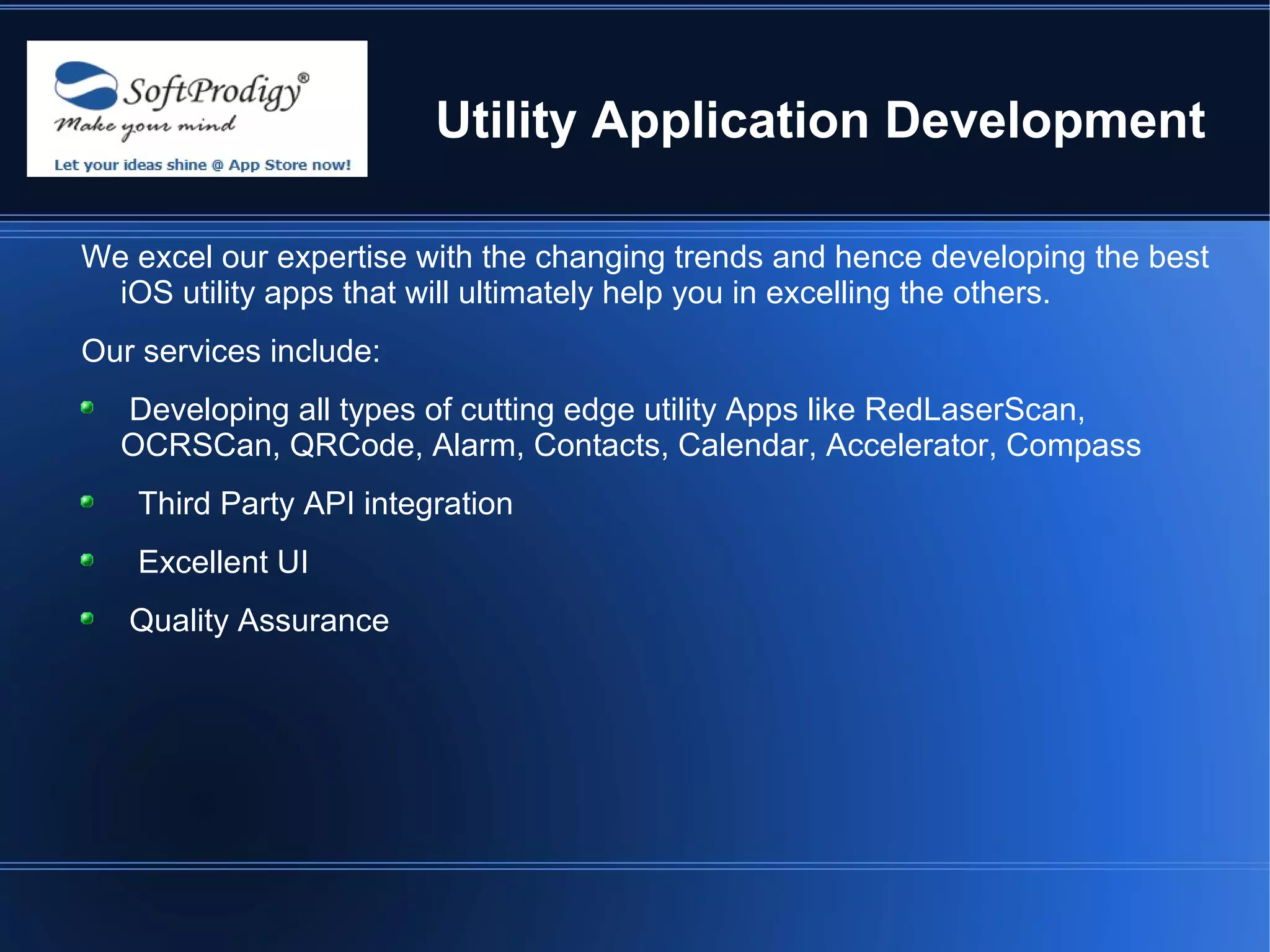 Utility Application Development

We excel our expertise with the changing trends and hence developing the best
  iOS utility apps that will ultimately help you in excelling the others.
Our services include:
  Developing all types of cutting edge utility Apps like RedLaserScan,
  OCRSCan, QRCode, Alarm, Contacts, Calendar, Accelerator, Compass
   Third Party API integration
   Excellent UI
   Quality Assurance
 
