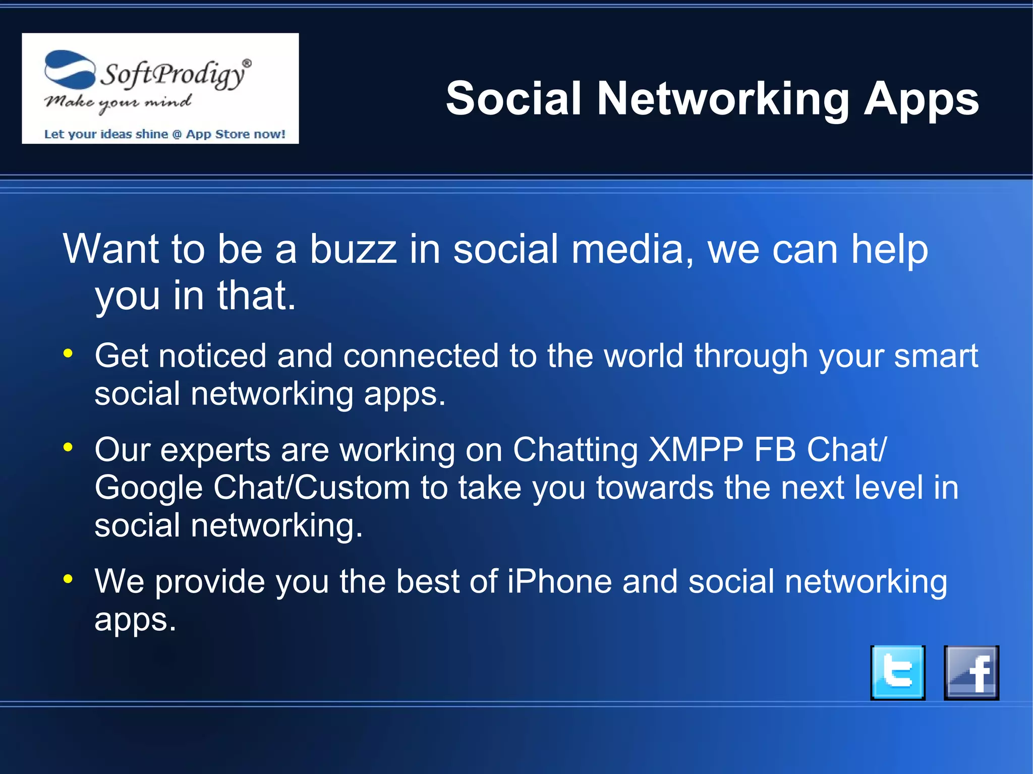 Social Networking Apps


Want to be a buzz in social media, we can help
 you in that.

    Get noticed and connected to the world through your smart
    social networking apps.

    Our experts are working on Chatting XMPP FB Chat/
    Google Chat/Custom to take you towards the next level in
    social networking.

    We provide you the best of iPhone and social networking
    apps.
 