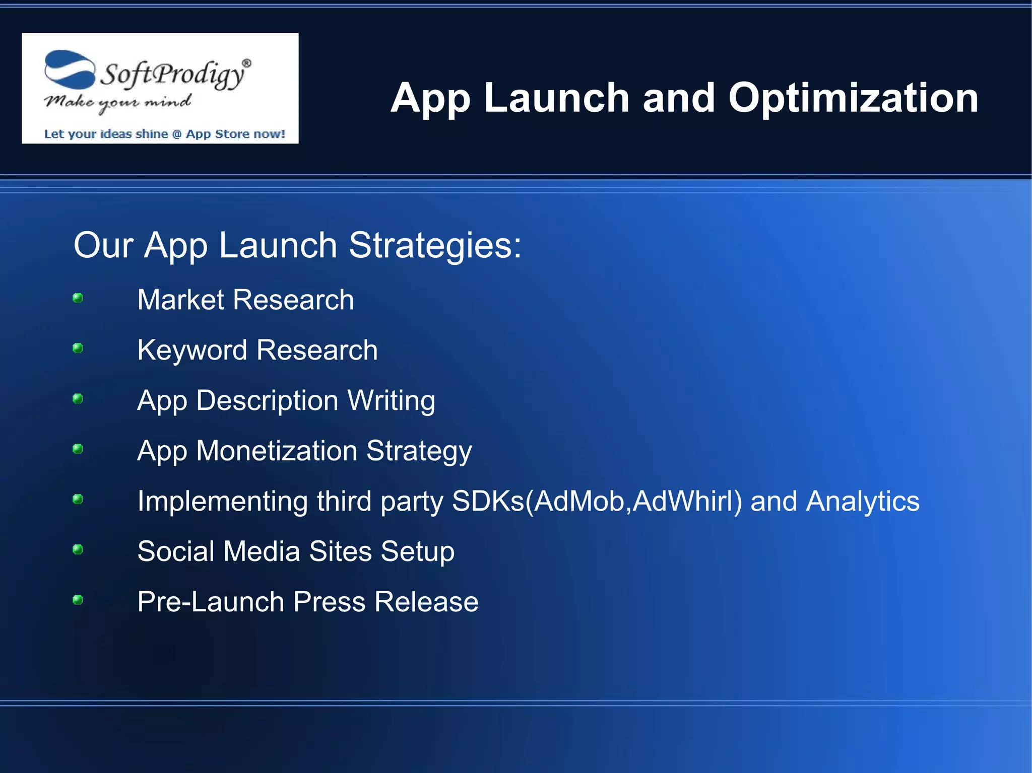 App Launch and Optimization


Our App Launch Strategies:
   Market Research
   Keyword Research
   App Description Writing
   App Monetization Strategy
   Implementing third party SDKs(AdMob,AdWhirl) and Analytics
   Social Media Sites Setup
   Pre-Launch Press Release
 