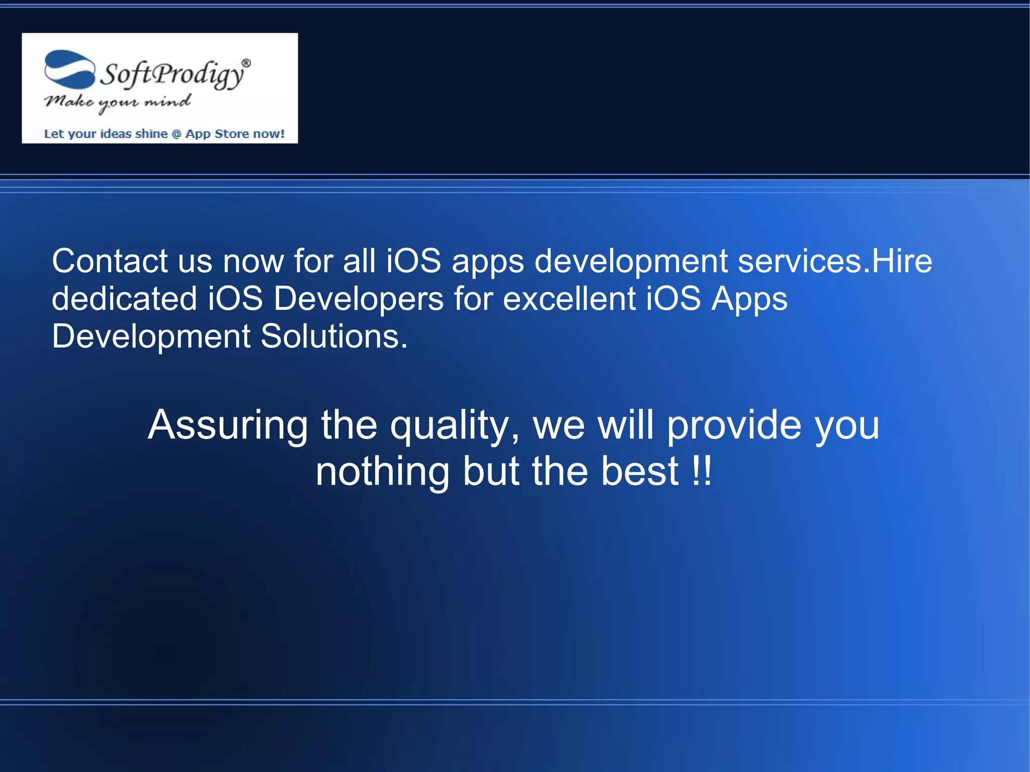 Contact us now for all iOS apps development services.Hire
dedicated iOS Developers for excellent iOS Apps
Development Solutions.

      Assuring the quality, we will provide you
               nothing but the best !!
 