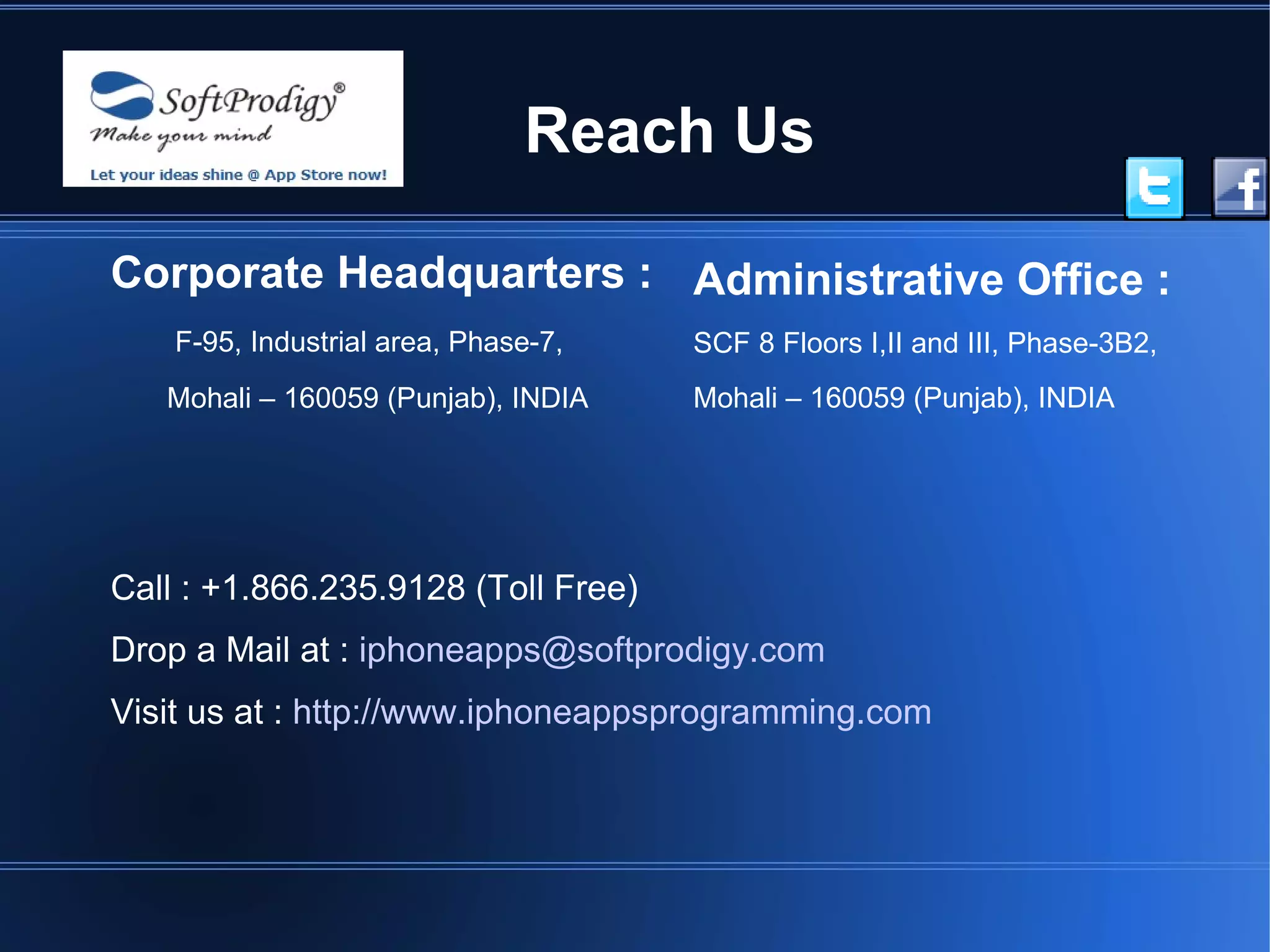 Reach Us

Corporate Headquarters : Administrative Office :
    F-95, Industrial area, Phase-7,   SCF 8 Floors I,II and III, Phase-3B2,
   Mohali – 160059 (Punjab), INDIA    Mohali – 160059 (Punjab), INDIA




Call : +1.866.235.9128 (Toll Free)
Drop a Mail at : iphoneapps@softprodigy.com
Visit us at : http://www.iphoneappsprogramming.com
 