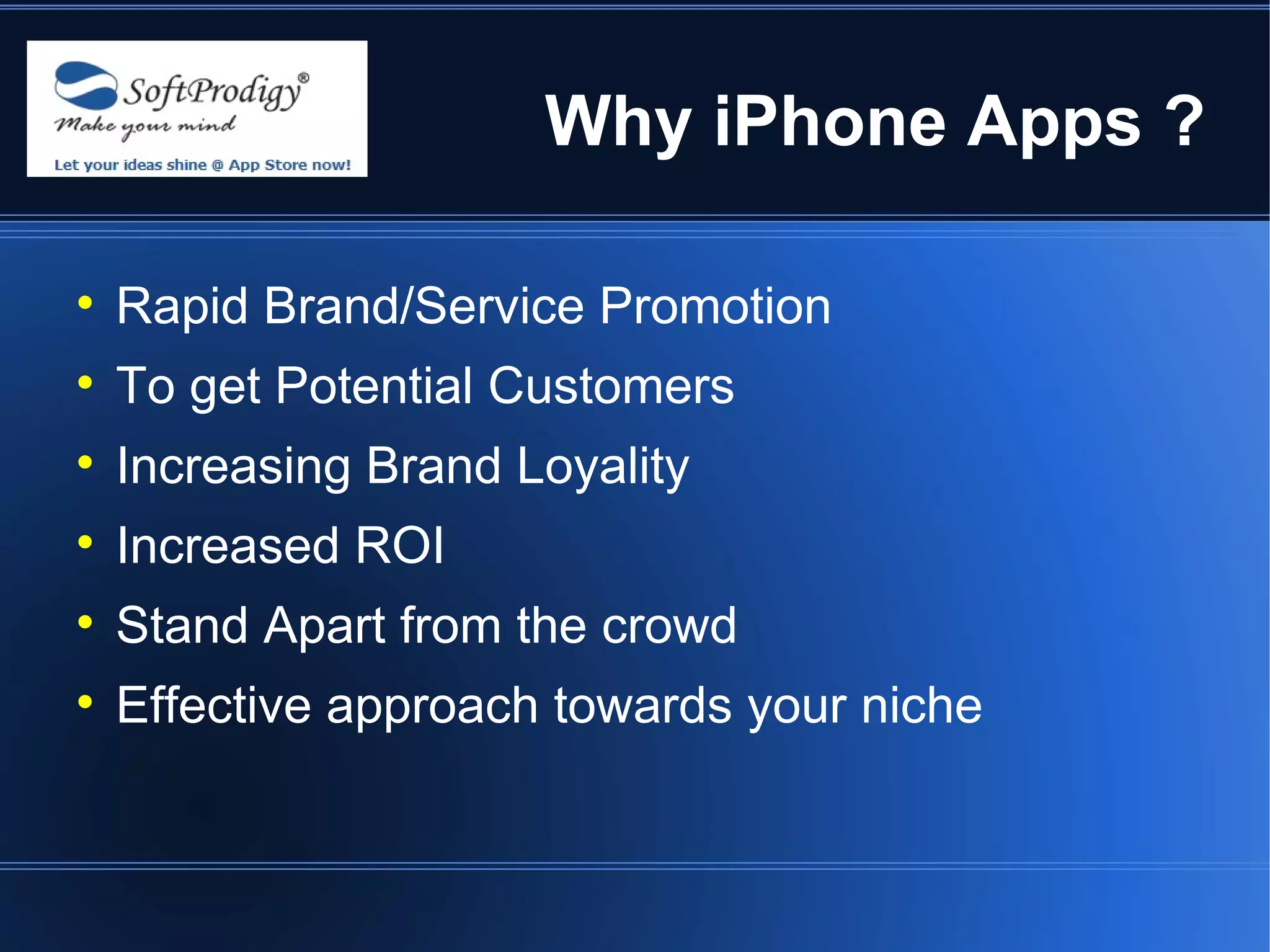 Why iPhone Apps ?


    Rapid Brand/Service Promotion

    To get Potential Customers

    Increasing Brand Loyality

    Increased ROI

    Stand Apart from the crowd

    Effective approach towards your niche
 