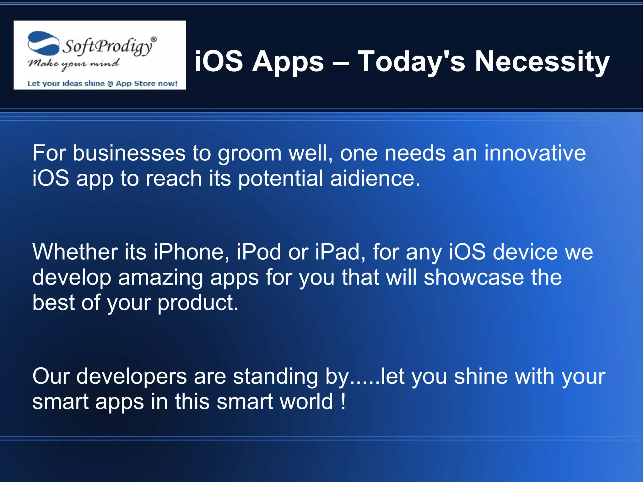 iOS Apps – Today's Necessity


For businesses to groom well, one needs an innovative
iOS app to reach its potential aidience.


Whether its iPhone, iPod or iPad, for any iOS device we
develop amazing apps for you that will showcase the
best of your product.


Our developers are standing by.....let you shine with your
smart apps in this smart world !
 