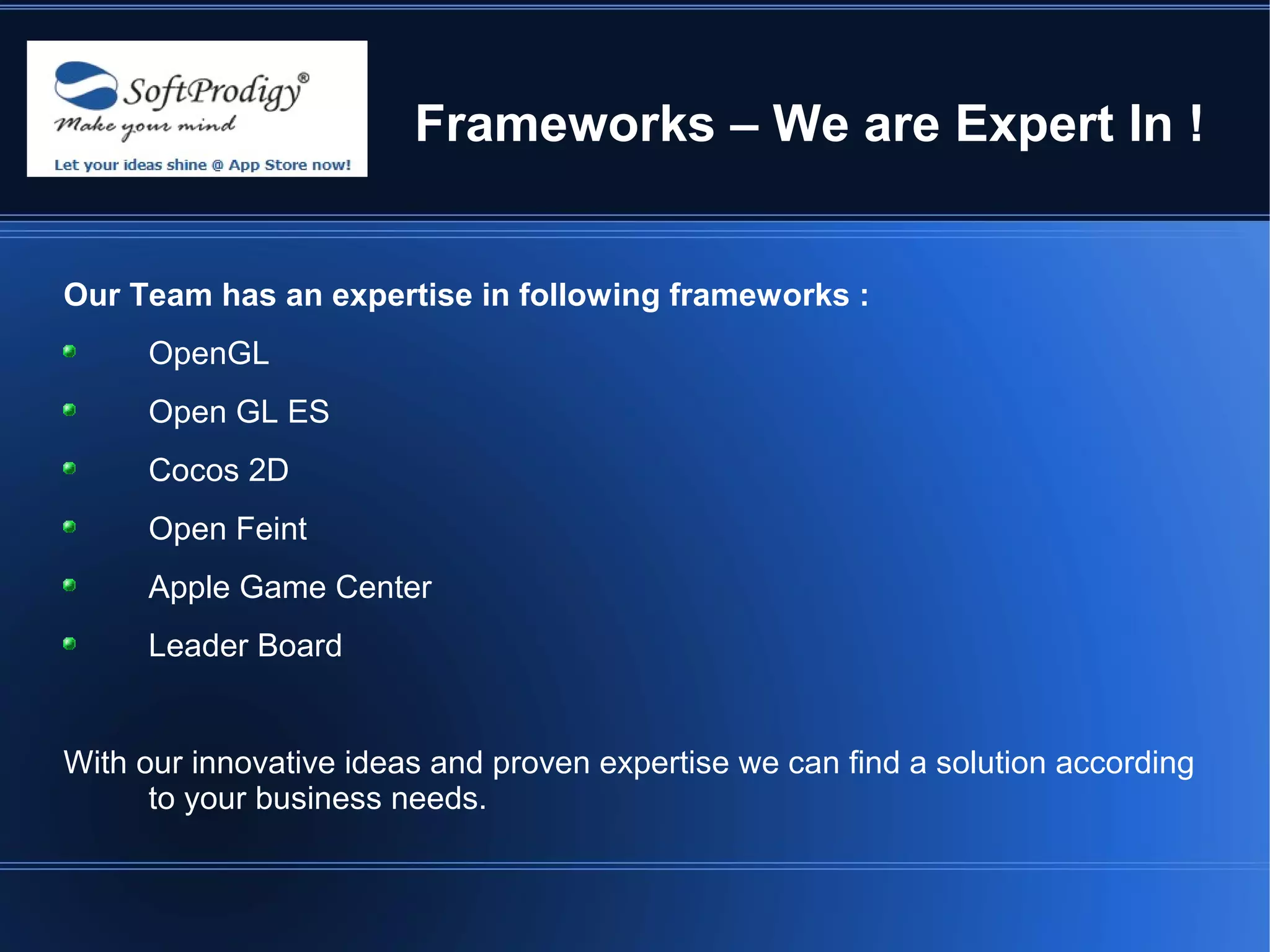 Frameworks – We are Expert In !


Our Team has an expertise in following frameworks :
     OpenGL
     Open GL ES
     Cocos 2D
     Open Feint
     Apple Game Center
     Leader Board


With our innovative ideas and proven expertise we can find a solution according
      to your business needs.
 
