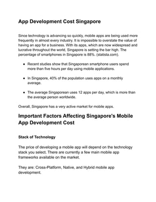 App Development Cost Singapore
Since technology is advancing so quickly, mobile apps are being used more
frequently in almost every industry. It is impossible to overstate the value of
having an app for a business. With its apps, which are now widespread and
lucrative throughout the world, Singapore is setting the bar high. The
percentage of smartphones in Singapore is 88%. (statista.com).
● Recent studies show that Singaporean smartphone users spend
more than five hours per day using mobile applications.
● In Singapore, 40% of the population uses apps on a monthly
average.
● The average Singaporean uses 12 apps per day, which is more than
the average person worldwide.
Overall, Singapore has a very active market for mobile apps.
Important Factors Affecting Singapore's Mobile
App Development Cost
Stack of Technology
The price of developing a mobile app will depend on the technology
stack you select. There are currently a few main mobile app
frameworks available on the market.
They are: Cross-Platform, Native, and Hybrid mobile app
development.
 