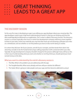 11
THE DISCOVERY SESSION
So the very first step in developing an app is you telling your app developer about your amazing idea. The
app developers need to get a high level understanding of what it is that you are thinking and how this
idea could logically be delivered as an application. This is what is called a‘Discovery Session’. The discovery
session is a session (typically a few hours) in which the development company will bring a team together
to listen to your idea, review any materials you may have like mock ups and drawings, pull apart your idea
on a whiteboard, and see whether or not they believe you have an idea worth taking to market.
It is where they‘discover’all of your passion, and all of your concepts, and then break them down into
what they consider to be the fundamental unique selling proposition (USP) contained within your idea.
Typically, the app development company shouldn’t charge for this process (although many will try) as this
is their way of understanding what you want and whether or not they think you should spend your hard
earned money on the idea.
What you want to understand by the end of a discovery session is:
1.	 The Why: What is the problem you are addressing with the app
2.	 The Tangible Benefits: What exists already and how will your solution be different
3.	 The Sizzle: What is going to make people want your app and then become addicted to using it
GREAT THINKING
LEADS TO A GREAT APP
 