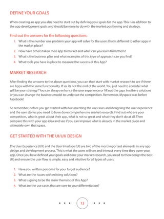 13
DEFINE YOUR GOALS
When creating an app you also need to start out by defining your goals for the app. This is in addition to
the app development goals and should be more to do with the market positioning and strategy.
Find out the answers for the following questions:
1.	 What is the number one problem your app will solve for the users that is different to other apps in
the market place?
2.	 How have others taken their app to market and what can you learn from them?
3.	 What is the business plan and what examples of this type of approach can you find?
4.	 What tools you have in place to measure the success of this App?
MARKET RESEARCH
After finding the answers to the above questions, you can then start with market research to see if there
are Apps with the same functionality. If so, its not the end of the world. You just need to consider what
will be your strategy? You can always enhance the user experience or fill out the gaps in others solutions
or you can change the business model to undercut the competition. Remember, Myspace was before
Facebook!
So remember, before you get started with documenting the use cases and designing the user experience
and the user stories you need to have done comprehensive market research. Find out who are your
competitors, what is great about their app, what is not so great and what they don’t do at all. Then
compare this with your app idea and see if you can improve what is already in the market place and
ultimately own that space.
GET STARTED WITH THE UI/UX DESIGN
The User Experience (UX) and the User Interface (UI) are two of the most important elements in any app
design and development process. This is what the users will see and interact every time they open your
app. Once you have defined your goals and done your market research, you need to then design the best
UX and ensure the user flow is simple, easy and intuitive for all types of users.
1.	 Have you written personas for your target audience?
2.	 What are the issues with existing solutions?
3.	 What is going to be the main thematic of this App?
4.	 What are the use cases that are core to your differentiation?
 