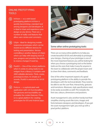 15
Some other online prototyping tools:
There are so many online platforms to help you
create beautiful UI/UX and ultimately to prototype
your designs. Sharing of your ptototype is one of
the most important features you will be looking for
when you choose a prototyping tool so the better
tools are the ones that make it easy for anyone in
the team to collaborate with the project team and
to share their ideas, comments and feedback.
One of the other important aspects of a good
prototyping platform is the ability to provide the
developers with the technical details. They need to
be able to see the user flow, interactivity, gestures
and transitions. Moreover, style specifications need
to be easily accessible as well. This includes the
font size, colours, dimensions and positions.
Asset management is also another handy tool that
simplifies sharing assets like icons, images and
fonts between designers and developers. If you get
the asset management right, you end up with a
pixel perfect platform.
ONLINE PROTOTYPING
TOOLS
InVision — as a web based
prototyping platform InVision is
quickly becomming a standard tool
among designers and developers. It
is ideal to share and experience your
design on any device. There are a
number of really cool features that
allow users review and comment...
UXpin - Ideal for designing mobile
responsive prototypes which can be
shared across different devices for
testing and presentation. Version
controlling is another feature of UXpin
which can help with keeping track of
your progress and provides the ability
to reverse changes if need be.
FluidUI — One of the richest platforms
when it comes to using ready to use
widgets from a library. It contains over
2000 editable elements. Think, create,
prototype & share. As simple as it
sounds, FluidUI is awesome for UI/UX
design.
Proto.io — a sophisticated web
application with rich functionalities.
The gestures and touchability are
probably the coolest features. Proto.
io is a great platform for creating
prototypes for iOS and Android apps.
 