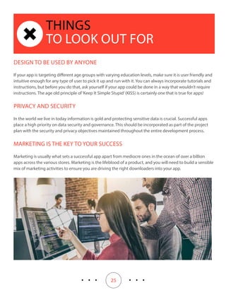 25
THINGS
TO LOOK OUT FOR
DESIGN TO BE USED BY ANYONE
If your app is targeting different age groups with varying education levels, make sure it is user friendly and
intuitive enough for any type of user to pick it up and run with it. You can always incorporate tutorials and
instructions, but before you do that, ask yourself if your app could be done in a way that wouldn’t require
instructions. The age old principle of‘Keep It Simple Stupid’(KISS) is certainly one that is true for apps!
PRIVACY AND SECURITY
In the world we live in today information is gold and protecting sensitive data is crucial. Successful apps
place a high priority on data security and governance. This should be incorporated as part of the project
plan with the security and privacy objectives maintained throughout the entire development process.
MARKETING IS THE KEY TO YOUR SUCCESS
Marketing is usually what sets a successful app apart from mediocre ones in the ocean of over a billion
apps across the various stores. Marketing is the lifeblood of a product, and you will need to build a sensible
mix of marketing activities to ensure you are driving the right downloaders into your app.
 