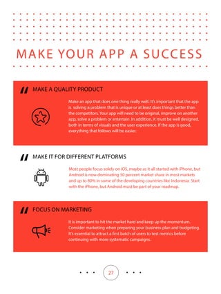 27
“
“
MAKE IT FOR DIFFERENT PLATFORMS
Most people focus solely on iOS, maybe as it all started with iPhone, but
Android is now dominating 50 percent market share in most markets
and up to 80% in some of the developing countries like Indonesia. Start
with the iPhone, but Android must be part of your roadmap.
MAKE A QUALITY PRODUCT
Make an app that does one thing really well. It’s important that the app
is solving a problem that is unique or at least does things better than
the competitors. Your app will need to be original, improve on another
app, solve a problem or entertain. In addition, it must be well designed,
both in terms of visuals and the user experience. If the app is good,
everything that follows will be easier.
MAKE YOUR APP A SUCCESS
“
FOCUS ON MARKETING
It is important to hit the market hard and keep up the momentum.
Consider marketing when preparing your business plan and budgeting.
It’s essential to attract a first batch of users to test metrics before
continuing with more systematic campaigns.
 
