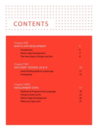 4
Chapter ONE
WHAT IS APP DEVELOPMENT	 5
Introduction	6
What is App Development	 7
The main steps in Design and Dev	 8
Chapter TWO
DISCOVERY SESSION, UX & UI	 10
Great thinking leads to a great app	 11
Prototyping	14
Chapter THREE
DEVELOPMENT STEPS	 17
Platforms & Programming Languages	 18
Things to look out for	 25
What is Agile Development	 26
Make your App a win	 27
CONTENTS
 