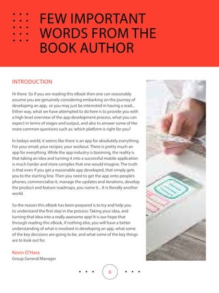 6
INTRODUCTION
Hi there. So if you are reading this eBook then one can reasonably
assume you are genuinely considering embarking on the journey of
developing an app, or you may just be interested in having a read...
Either way, what we have attempted to do here is to provide you with
a high level overview of the app development process, what you can
expect in terms of stages and output, and also to answer some of the
more common questions such as: which platform is right for you?
In todays world, it seems like there is an app for absolutely everything.
For your email; your recipes; your workout. There is pretty much an
app for everything. While the app industry is booming, the reality is
that taking an idea and turning it into a successful mobile application
is much harder and more complex that one would imagine. The truth
is that even if you get a reasonable app developed, that simply gets
you to the starting line. Then you need to get the app onto people’s
phones, commercialise it, manage the updates and iterations, develop
the product and feature roadmaps, you name it... It is literally another
world.
So the reason this eBook has been prepared is to try and help you
to understand the first step in the process: Taking your idea, and
turning that idea into a really awesome app! It is our hope that
through reading this eBook, if nothing else, you will have a better
understanding of what is involved in developing an app, what some
of the key decisions are going to be, and what some of the key things
are to look out for.
Kevin O’Hara
Group General Manager
FEW IMPORTANT
WORDS FROM THE
BOOK AUTHOR
 