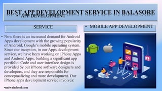 BEST APP DEVELOPMENT SERVICE IN BALASORE
• APP DEVELOPMENT
SERVICE
• Now there is an increased demand for Android
Apps development with the growing popularity
of Android, Google’s mobile operating system.
Since our inception, in our Apps development
service, we have been working on iPhone Apps
and Android Apps, building a significant app
portfolio. Code and user interface design is
provided by our iPhone software designers and
developers, and they are responsible for
conceptualizing and more development. Our
iPhone apps development service involves:
• MOBILE APP DEVELOPMENT
•smiwainfosol.com
 