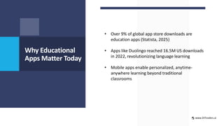 Why Educational
Apps Matter Today
• Over 9% of global app store downloads are
education apps (Statista, 2025)
• Apps like Duolingo reached 16.5M US downloads
in 2022, revolutionizing language learning
• Mobile apps enable personalized, anytime-
anywhere learning beyond traditional
classrooms
www.247coders.ai
 