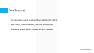 Core features
• Courses, lessons, and assessments with progress tracking.
• Live classes, announcements, and push notifications.
• Multi-role access: admin, teacher, student, guardian.
www.247coders.ai
 