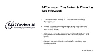 247coders.ai : Your Partner in Education
App Innovation
• Expert team specializing in custom educational app
development
• Proven track record integrating cutting-edge tech and
user-centric design
• Agile development process ensuring timely delivery and
quality
• Support from ideation through deployment and post-
launch updates
www.247coders.ai
 