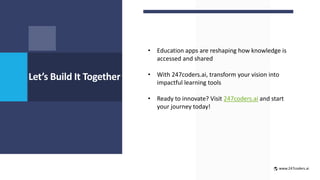 Let’s Build It Together
• Education apps are reshaping how knowledge is
accessed and shared
• With 247coders.ai, transform your vision into
impactful learning tools
• Ready to innovate? Visit 247coders.ai and start
your journey today!
www.247coders.ai
 