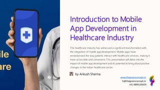 Introduction to Mobile
App Development in
Healthcare Industry
The healthcare industry has witnessed a significant transformation with
the integration of mobile app development. Mobile apps have
revolutionized the way patients interact with healthcare services, making it
more accessible and convenient. This presentation will delve into the
impact of mobile app development and its potential to bring about positive
changes in the Indian healthcare sector.
by Ankush Sharma
www.thegreenconcept.in
hi@thegreenconcept.in
+91 9899130429
 
