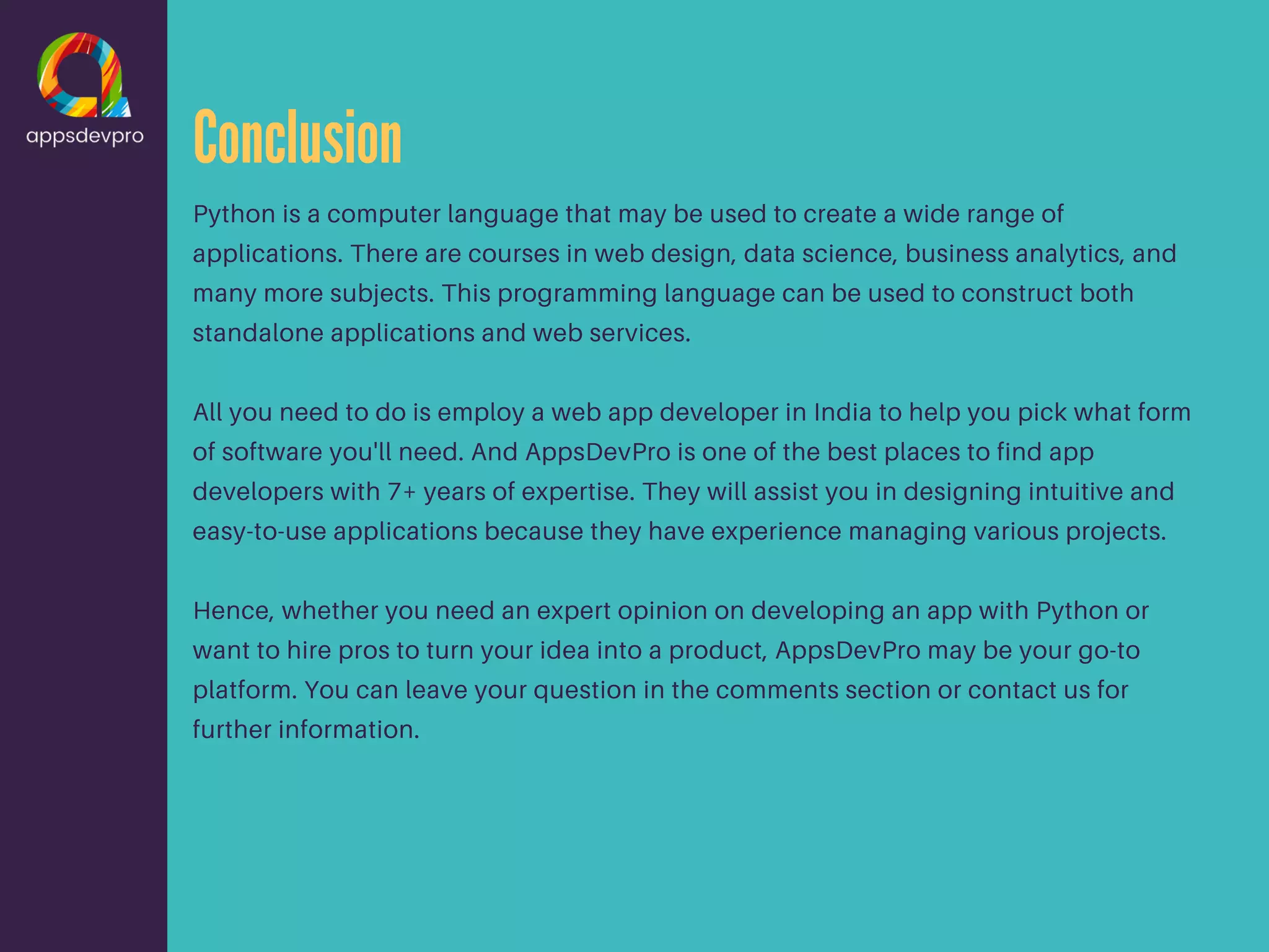 Conclusion Python is a computer language that may be used to create a wide range of applications. There are courses in web design, data science, business analytics, and many more subjects. This programming language can be used to construct both standalone applications and web services. All you need to do is employ a web app developer in India to help you pick what form of software you'll need. And AppsDevPro is one of the best places to find app developers with 7+ years of expertise. They will assist you in designing intuitive and easy-to-use applications because they have experience managing various projects. Hence, whether you need an expert opinion on developing an app with Python or want to hire pros to turn your idea into a product, AppsDevPro may be your go-to platform. You can leave your question in the comments section or contact us for further information. 