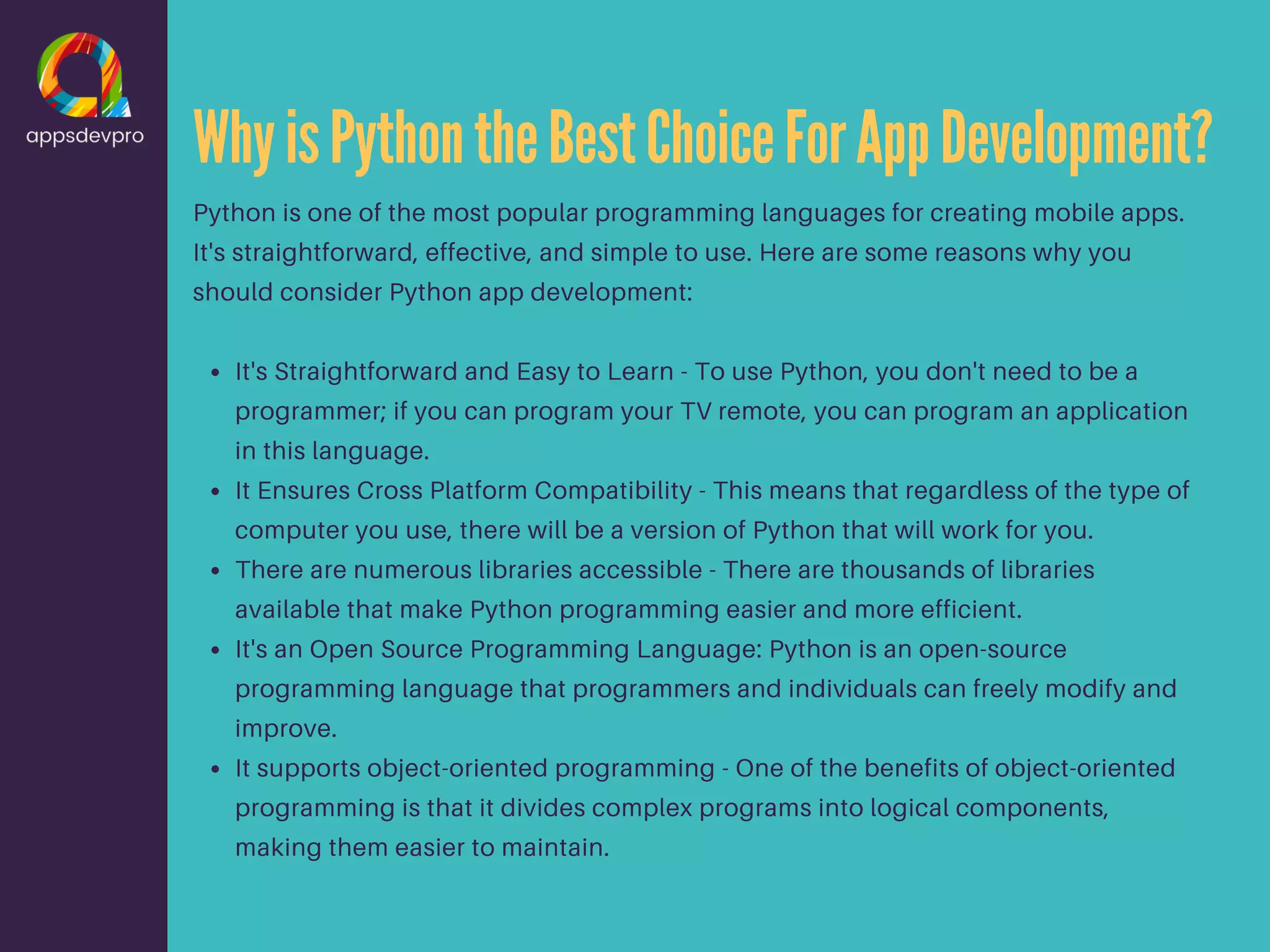 WhyisPythontheBestChoiceForAppDevelopment? It's Straightforward and Easy to Learn - To use Python, you don't need to be a programmer; if you can program your TV remote, you can program an application in this language. It Ensures Cross Platform Compatibility - This means that regardless of the type of computer you use, there will be a version of Python that will work for you. There are numerous libraries accessible - There are thousands of libraries available that make Python programming easier and more efficient. It's an Open Source Programming Language: Python is an open-source programming language that programmers and individuals can freely modify and improve. It supports object-oriented programming - One of the benefits of object-oriented programming is that it divides complex programs into logical components, making them easier to maintain. Python is one of the most popular programming languages for creating mobile apps. It's straightforward, effective, and simple to use. Here are some reasons why you should consider Python app development: 