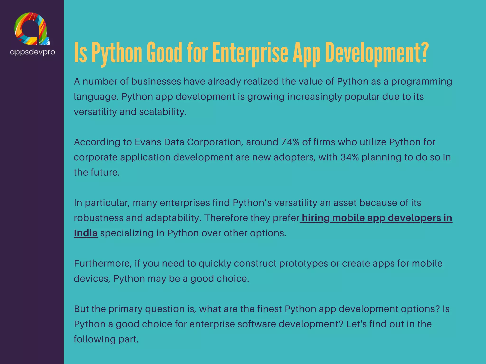 IsPythonGoodforEnterpriseAppDevelopment? A number of businesses have already realized the value of Python as a programming language. Python app development is growing increasingly popular due to its versatility and scalability. According to Evans Data Corporation, around 74% of firms who utilize Python for corporate application development are new adopters, with 34% planning to do so in the future. In particular, many enterprises find Python’s versatility an asset because of its robustness and adaptability. Therefore they prefer hiring mobile app developers in India specializing in Python over other options. Furthermore, if you need to quickly construct prototypes or create apps for mobile devices, Python may be a good choice. But the primary question is, what are the finest Python app development options? Is Python a good choice for enterprise software development? Let's find out in the following part. 