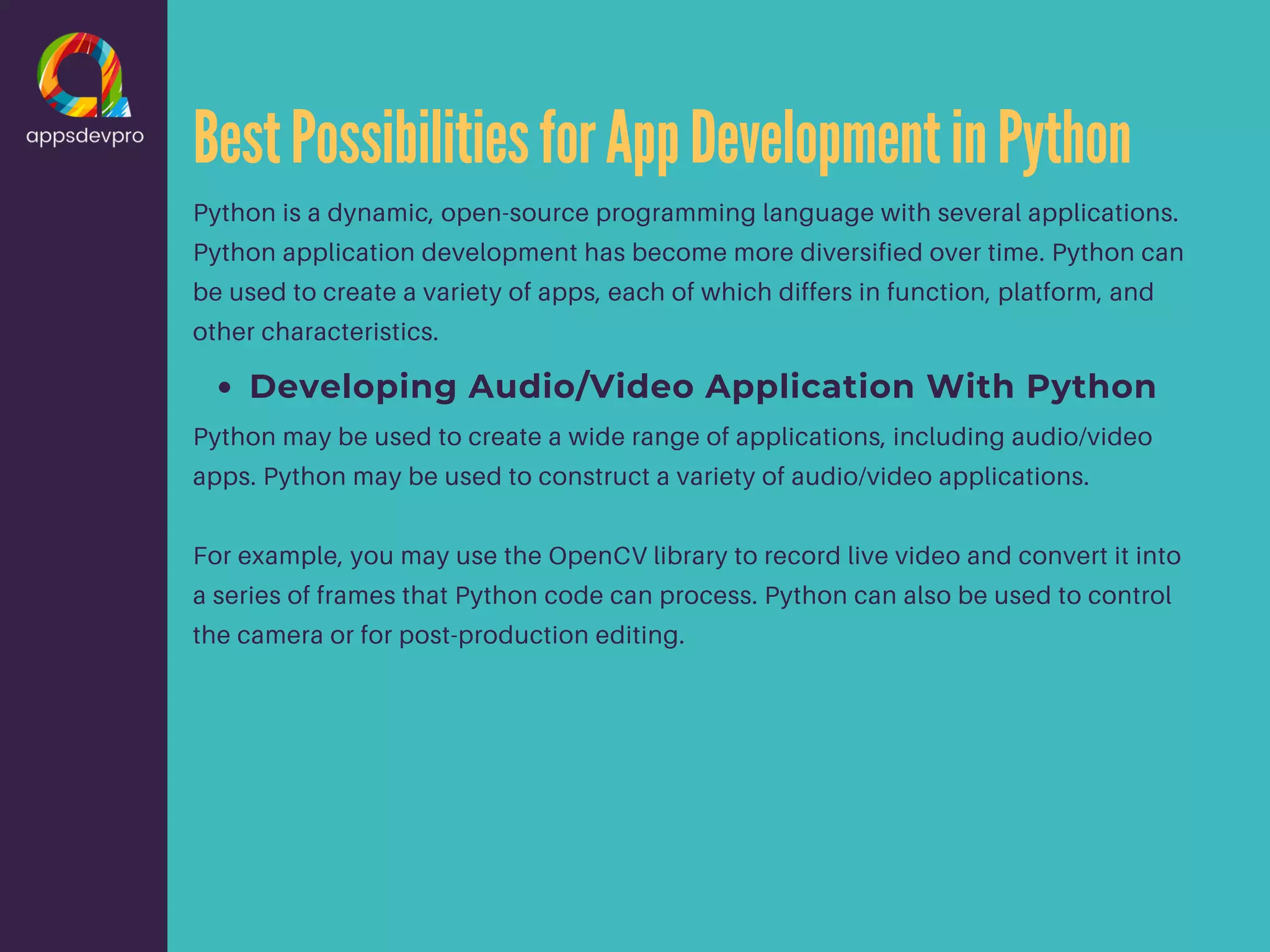 BestPossibilitiesforAppDevelopmentinPython Python is a dynamic, open-source programming language with several applications. Python application development has become more diversified over time. Python can be used to create a variety of apps, each of which differs in function, platform, and other characteristics. Developing Audio/Video Application With Python Python may be used to create a wide range of applications, including audio/video apps. Python may be used to construct a variety of audio/video applications. For example, you may use the OpenCV library to record live video and convert it into a series of frames that Python code can process. Python can also be used to control the camera or for post-production editing. 